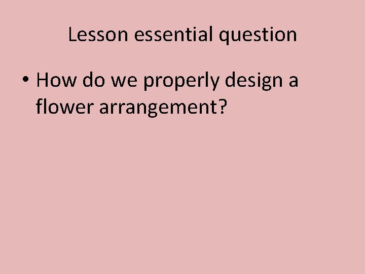 Lesson essential question • How do we properly design a flower arrangement? 