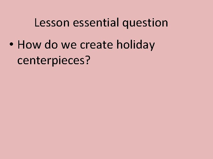Lesson essential question • How do we create holiday centerpieces? 