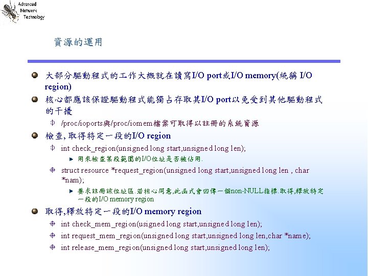 資源的運用 大部分驅動程式的 作大概就在讀寫I/O port或I/O memory(統稱 I/O region) 核心都應該保證驅動程式能獨占存取其I/O port以免受到其他驅動程式 的干擾 /proc/ioports與/proc/iomem檔案可取得以註冊的系統資源 檢查, 取得特定一段的I/O region