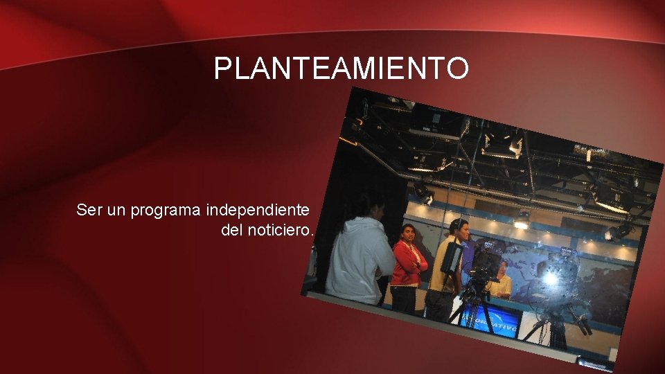 PLANTEAMIENTO Ser un programa independiente del noticiero. 