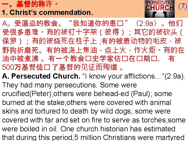 一。基督的称许。 1. Christ’s commendation. (7) A。受逼迫的教会。“我知道你的患� ”(2: 9 a)。他们 受很多患难。有的被钉十字架(彼得);其它的被砍头( 保罗);有的被烧死在柱子上 ; 有的被着动物的毛皮,被 野狗折磨死。有的被浇上焦油,点上火,作火炬。有的在 一。基督的称许。 1. Christ’s commendation. (7) A。受逼迫的教会。“我知道你的患� ”(2: 9 a)。他们 受很多患难。有的被钉十字架(彼得);其它的被砍头( 保罗);有的被烧死在柱子上 ; 有的被着动物的毛皮,被 野狗折磨死。有的被浇上焦油,点上火,作火炬。有的在