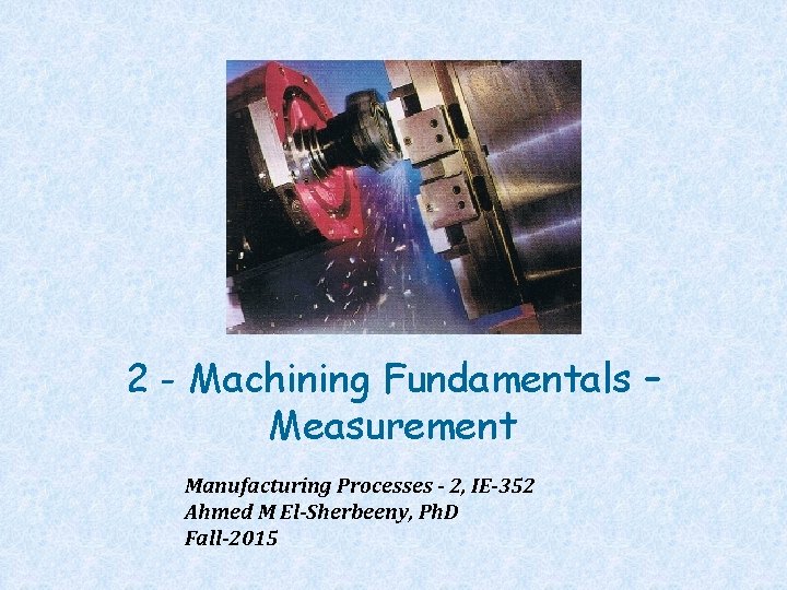 2 - Machining Fundamentals – Measurement Manufacturing Processes - 2, IE-352 Ahmed M El-Sherbeeny,