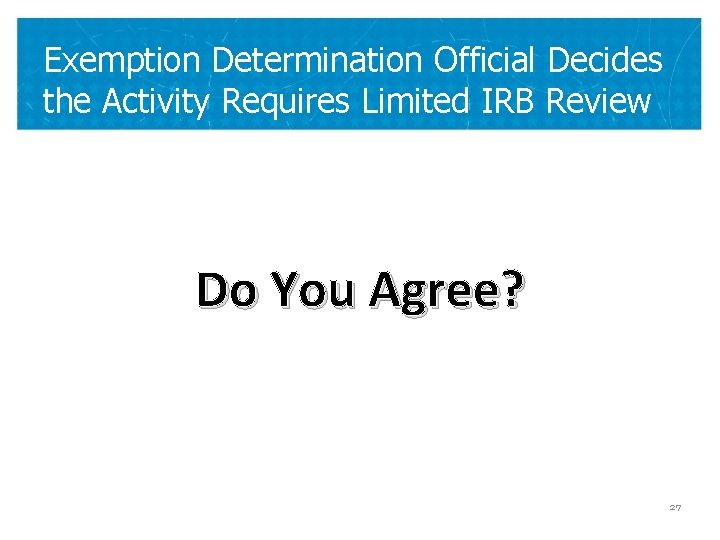 Exemption Determination Official Decides the Activity Requires Limited IRB Review Do You Agree? 27