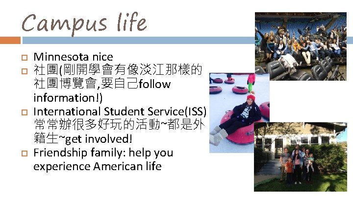 Campus life Minnesota nice 社團(剛開學會有像淡江那樣的 社團博覽會, 要自己follow information!) International Student Service(ISS) 常常辦很多好玩的活動~都是外 籍生~get involved!
