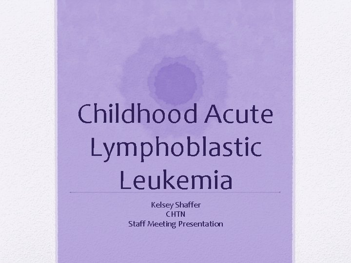 Childhood Acute Lymphoblastic Leukemia Kelsey Shaffer CHTN Staff Meeting Presentation 