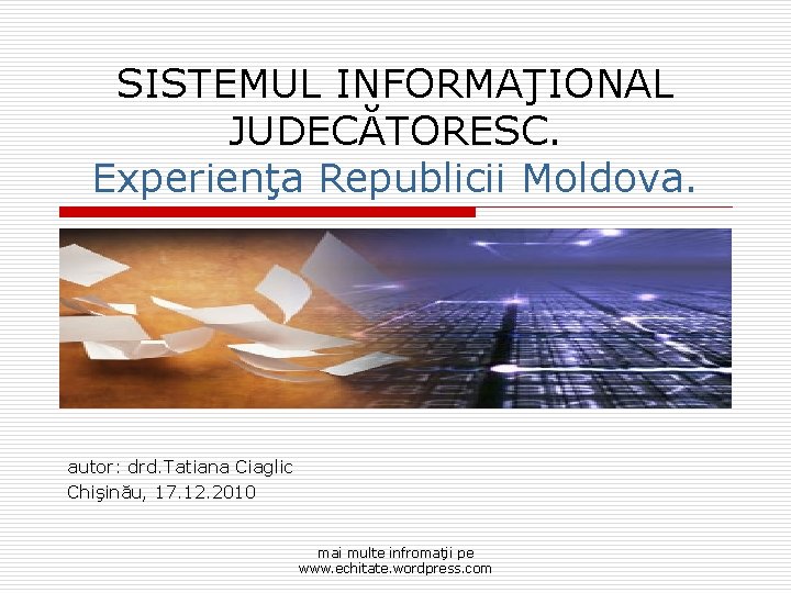 SISTEMUL INFORMAŢIONAL JUDECĂTORESC. Experienţa Republicii Moldova. autor: drd. Tatiana Ciaglic Chişinău, 17. 12. 2010
