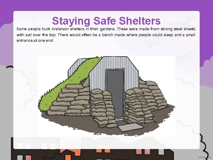 Staying Safe Shelters Some people built Anderson shelters in their gardens. These were made