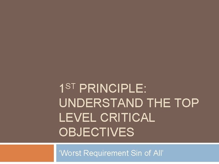 1 ST PRINCIPLE: UNDERSTAND THE TOP LEVEL CRITICAL OBJECTIVES ‘Worst Requirement Sin of All’