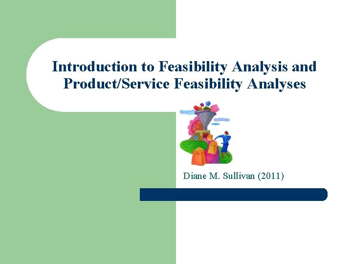 Introduction to Feasibility Analysis and Product/Service Feasibility Analyses Diane M. Sullivan (2011) 