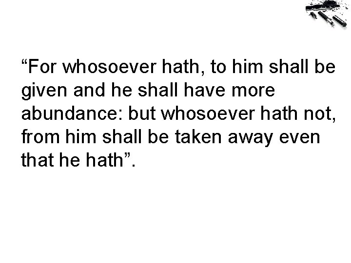 “For whosoever hath, to him shall be given and he shall have more abundance: