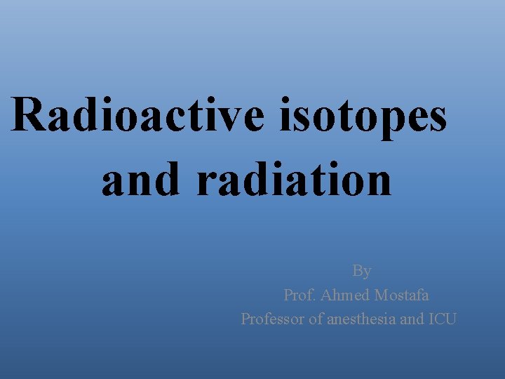 Radioactive isotopes and radiation By Prof. Ahmed Mostafa Professor of anesthesia and ICU 