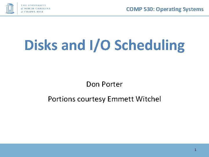 COMP 530: Operating Systems Disks and I/O Scheduling Don Porter Portions courtesy Emmett Witchel