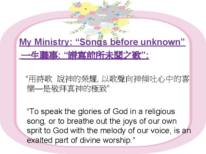 My Ministry: “Songs before unknown” 一生職事: “譜寫前所未聞之歌”: “用詩歌 說神的榮耀, 以歌聲向神傾吐心中的喜 樂—是敬拜真神的極致” “To speak the