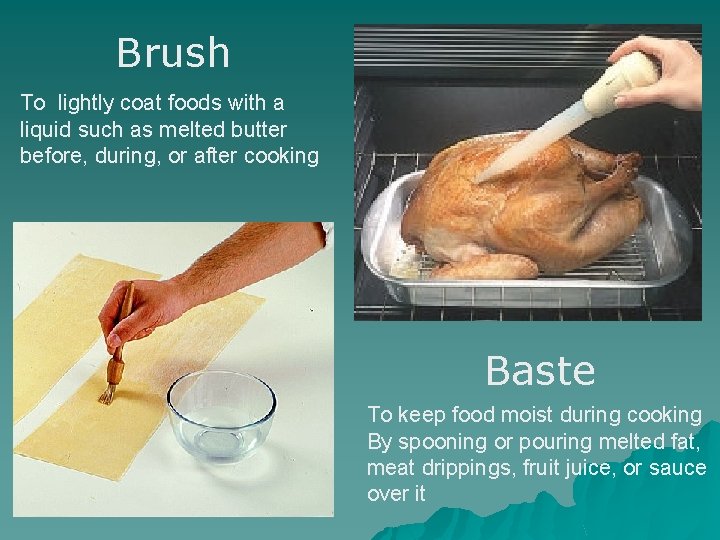 Brush To lightly coat foods with a liquid such as melted butter before, during,