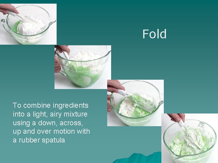 Fold To combine ingredients into a light, airy mixture using a down, across, up