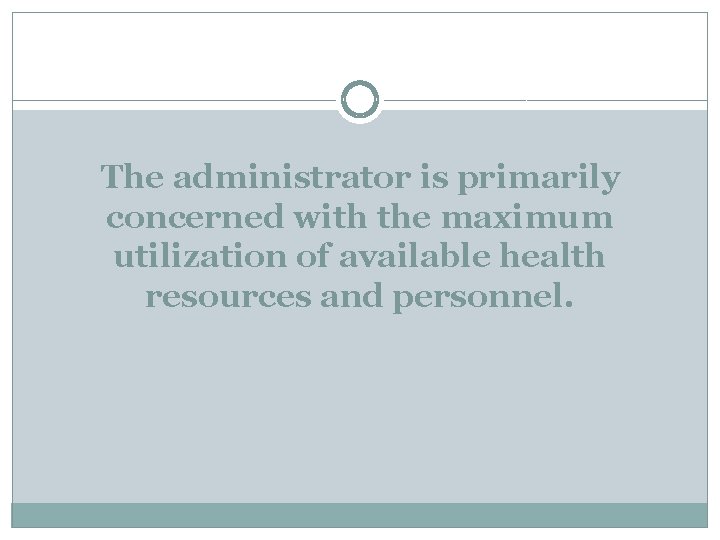 The administrator is primarily concerned with the maximum utilization of available health resources and