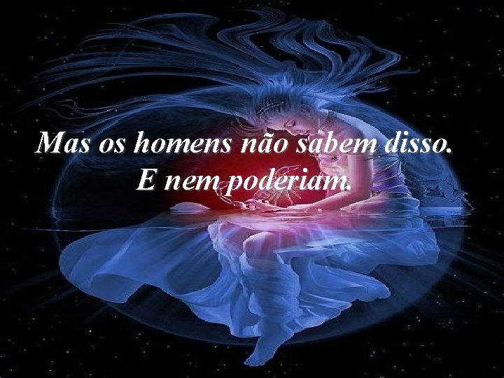 Mas os homens não sabem disso. E nem poderiam. 