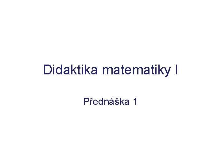 Didaktika matematiky I Přednáška 1 Didaktika matematiky I Přednáška 1