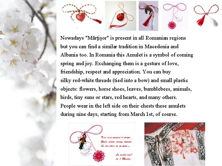 Nowadays "Mărţişor" is present in all Romanian regions but you can find a similar Nowadays "Mărţişor" is present in all Romanian regions but you can find a similar