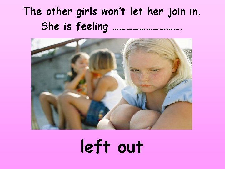 The other girls won’t let her join in. She is feeling ……………. left out