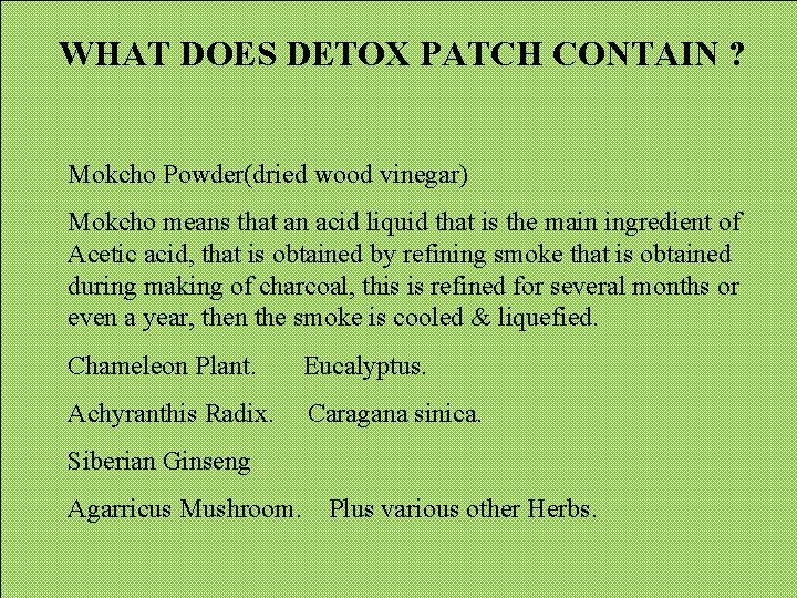 WHAT DOES DETOX PATCH CONTAIN ? Mokcho Powder(dried wood vinegar) Mokcho means that an WHAT DOES DETOX PATCH CONTAIN ? Mokcho Powder(dried wood vinegar) Mokcho means that an