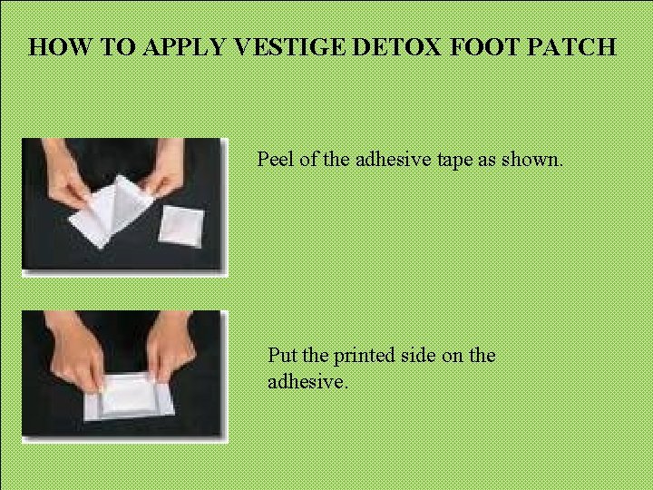 HOW TO APPLY VESTIGE DETOX FOOT PATCH Peel of the adhesive tape as shown. HOW TO APPLY VESTIGE DETOX FOOT PATCH Peel of the adhesive tape as shown.