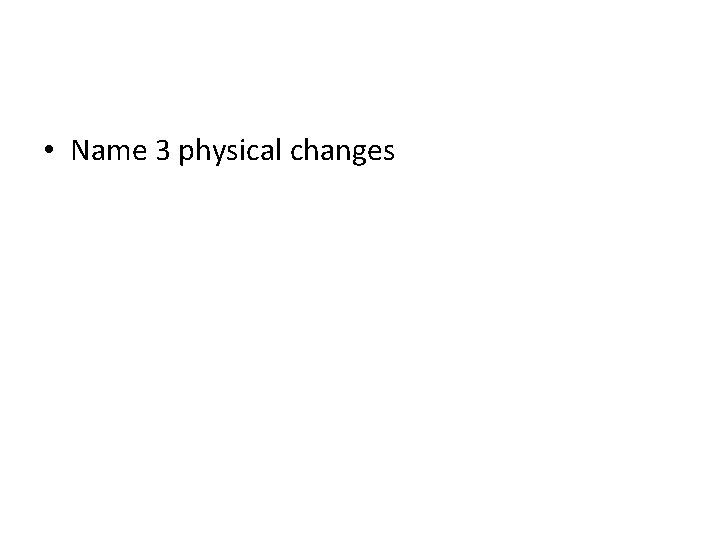  • Name 3 physical changes 