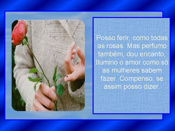 Posso ferir, como todas as rosas. Mas perfumo também, dou encanto, Ilumino o amor