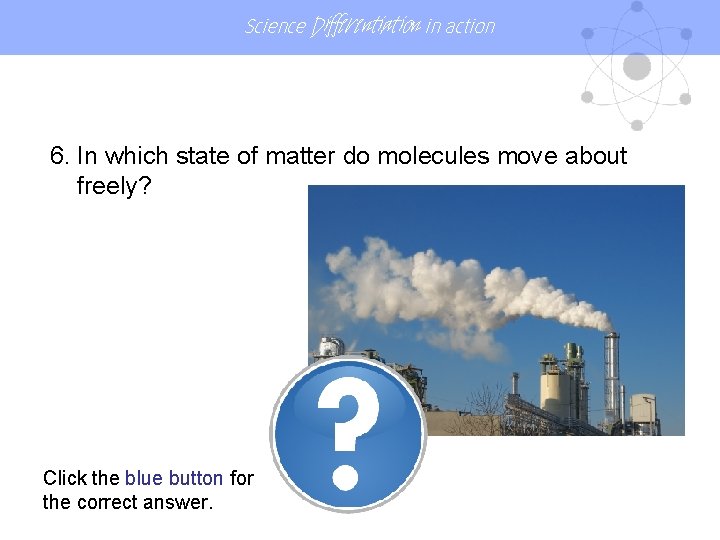 Science Differentiation in action 6. In which state of matter do molecules move about