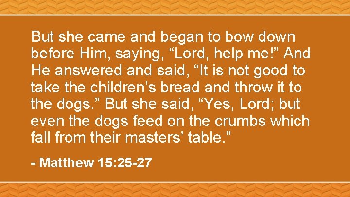But she came and began to bow down before Him, saying, “Lord, help me!”