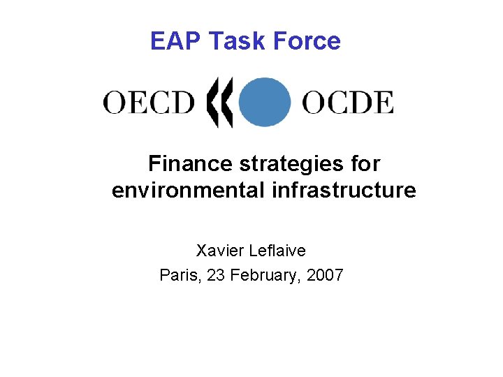 EAP Task Force Finance strategies for environmental infrastructure Xavier Leflaive Paris, 23 February, 2007