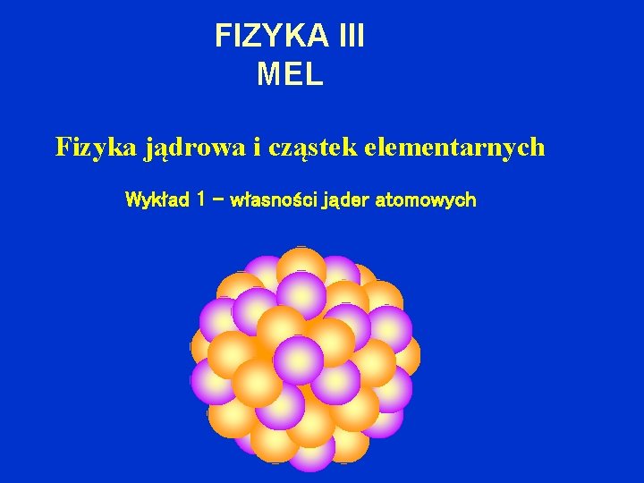 FIZYKA III MEL Fizyka jądrowa i cząstek elementarnych Wykład 1 – własności jąder atomowych