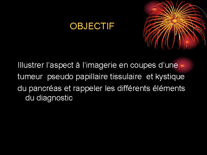 OBJECTIF Illustrer l’aspect à l’imagerie en coupes d’une tumeur pseudo papillaire tissulaire et kystique OBJECTIF Illustrer l’aspect à l’imagerie en coupes d’une tumeur pseudo papillaire tissulaire et kystique