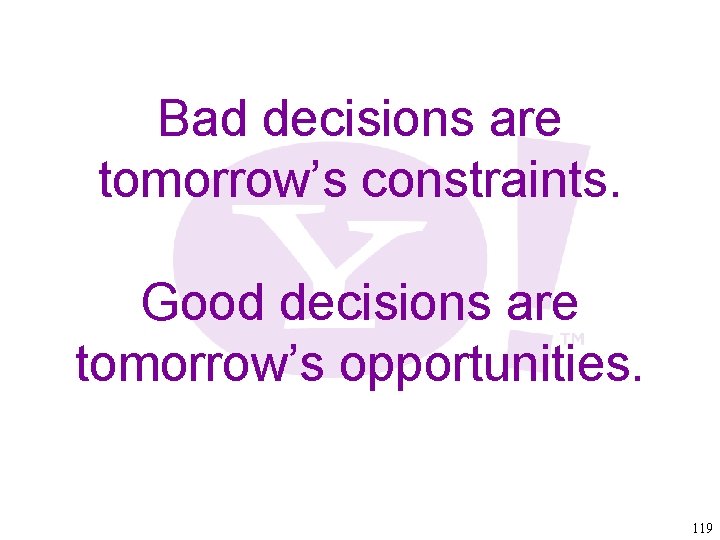 Bad decisions are tomorrow’s constraints. Good decisions are tomorrow’s opportunities. 119 