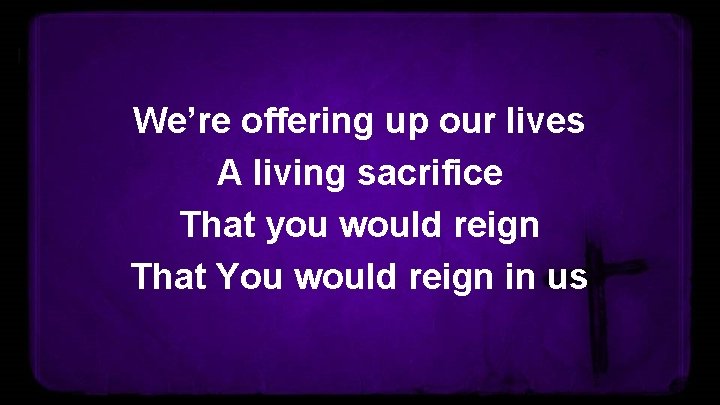 We’re offering up our lives A living sacrifice That you would reign That You