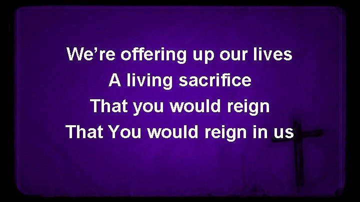 We’re offering up our lives A living sacrifice That you would reign That You