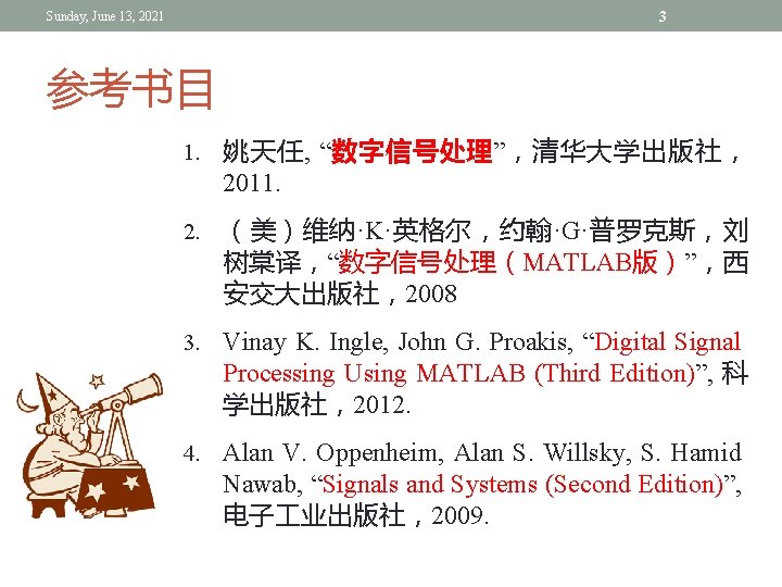 3 Sunday, June 13, 2021 参考书目 1. 姚天任, “数字信号处理”,清华大学出版社, 2011. 2. (美)维纳·K·英格尔,约翰·G·普罗克斯,刘 树棠译,“数字信号处理(MATLAB版)”,西 安交大出版社,2008 3 Sunday, June 13, 2021 参考书目 1. 姚天任, “数字信号处理”,清华大学出版社, 2011. 2. (美)维纳·K·英格尔,约翰·G·普罗克斯,刘 树棠译,“数字信号处理(MATLAB版)”,西 安交大出版社,2008