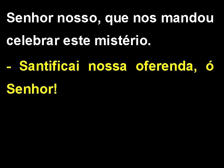 Senhor nosso, que nos mandou celebrar este mistério. - Santificai nossa oferenda, ó Senhor! Senhor nosso, que nos mandou celebrar este mistério. - Santificai nossa oferenda, ó Senhor!