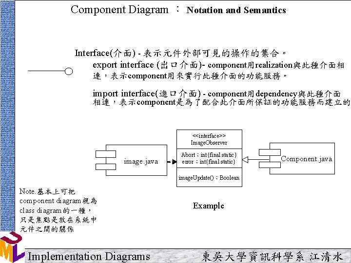 Component Diagram ： Notation and Semantics Interface(介面) - 表示元件外部可見的操作的集合。 export interface (出口介面)- component用realization與此種介面相 連，表示component用來實行此種介面的功能服務。