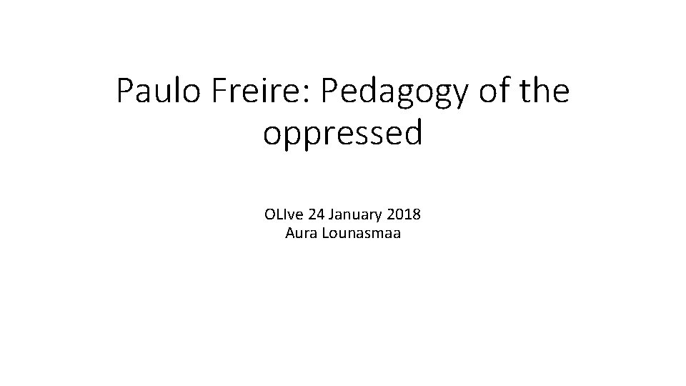 Paulo Freire: Pedagogy of the oppressed OLIve 24 January 2018 Aura Lounasmaa 