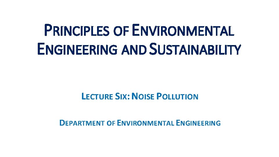 PRINCIPLES OF ENVIRONMENTAL ENGINEERING AND SUSTAINABILITY LECTURE SIX: NOISE POLLUTION DEPARTMENT OF ENVIRONMENTAL ENGINEERING