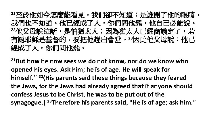 21至於他如今怎麼能看見，我們卻不知道；是誰開了他的眼睛， 我們也不知道。他已經成了人，你們問他罷，他自己必能說。 22他父母說這話，是怕猶太人；因為猶太人已經商議定了，若 有認耶穌是基督的，要把他趕出會堂。23因此他父母說：他已 經成了人，你們問他罷。 21 But how he now sees we do not