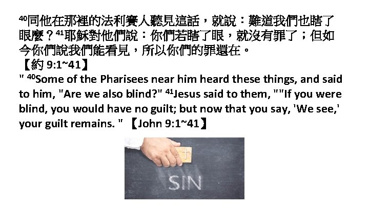 40同他在那裡的法利賽人聽見這話，就說：難道我們也瞎了 眼麼？ 41耶穌對他們說：你們若瞎了眼，就沒有罪了；但如 今你們說我們能看見，所以你們的罪還在。 【約 9: 1~41】 " 40 Some of the Pharisees near