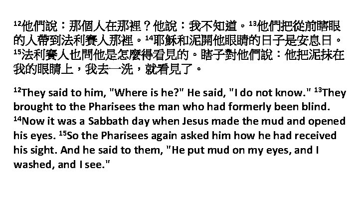12他們說：那個人在那裡？他說：我不知道。13他們把從前瞎眼 的人帶到法利賽人那裡。14耶穌和泥開他眼睛的日子是安息日。 15法利賽人也問他是怎麼得看見的。瞎子對他們說：他把泥抹在 我的眼睛上，我去一洗，就看見了。 12 They said to him, "Where is he? " He