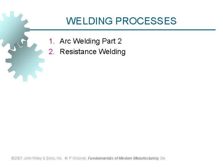 WELDING PROCESSES 1. Arc Welding Part 2 2. Resistance Welding © 2007 John Wiley