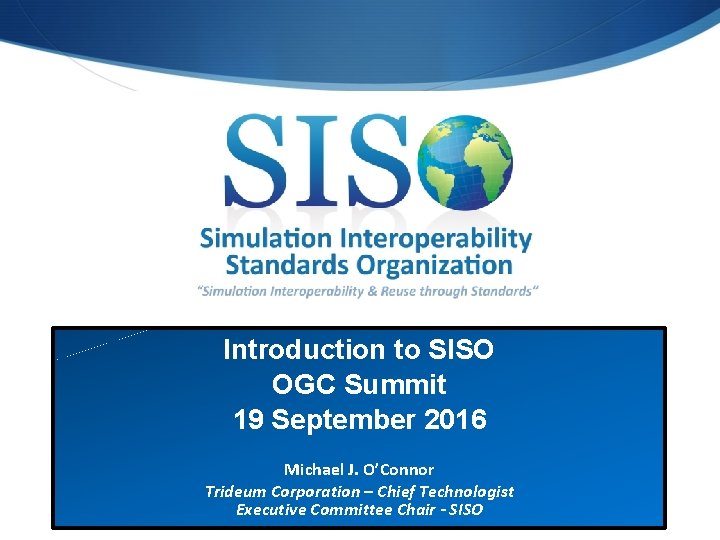 Introduction to SISO OGC Summit 19 September 2016 Michael J. O’Connor Trideum Corporation –