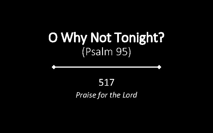 O Why Not Tonight? (Psalm 95) 517 Praise for the Lord 