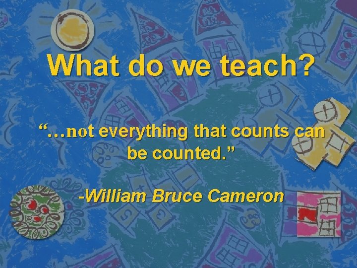 What do we teach? “…not everything that counts can be counted. ” -William Bruce