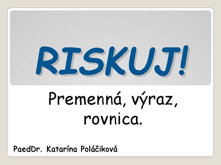RISKUJ! Premenná, výraz, rovnica. Paed. Dr. Katarína Poláčiková 