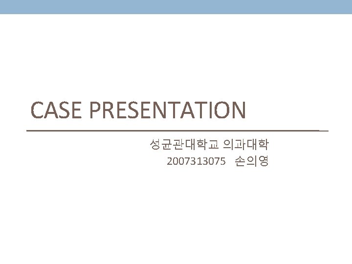 CASE PRESENTATION 성균관대학교 의과대학 2007313075 손의영 